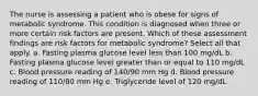 The nurse is assessing a patient who is obese for signs of metabolic syndrome. This condition is diagnosed when three or more certain risk factors are present. Which of these assessment findings are risk factors for metabolic syndrome? Select all that apply. a. Fasting plasma glucose level less than 100 mg/dL b. Fasting plasma glucose level greater than or equal to 110 mg/dL c. Blood pressure reading of 140/90 mm Hg d. Blood pressure reading of 110/80 mm Hg e. Triglyceride level of 120 mg/dL