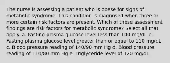 The nurse is assessing a patient who is obese for signs of metabolic syndrome. This condition is diagnosed when three or more certain risk factors are present. Which of these assessment findings are risk factors for metabolic syndrome? Select all that apply. a. Fasting plasma glucose level less than 100 mg/dL b. Fasting plasma glucose level greater than or equal to 110 mg/dL c. Blood pressure reading of 140/90 mm Hg d. Blood pressure reading of 110/80 mm Hg e. Triglyceride level of 120 mg/dL