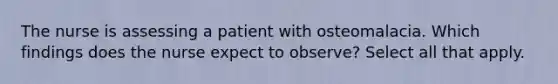 The nurse is assessing a patient with osteomalacia. Which findings does the nurse expect to observe? Select all that apply.