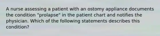 A nurse assessing a patient with an ostomy appliance documents the condition "prolapse" in the patient chart and notifies the physician. Which of the following statements describes this condition?