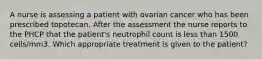 A nurse is assessing a patient with ovarian cancer who has been prescribed topotecan. After the assessment the nurse reports to the PHCP that the patient's neutrophil count is less than 1500 cells/mm3. Which appropriate treatment is given to the patient?