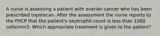 A nurse is assessing a patient with ovarian cancer who has been prescribed topotecan. After the assessment the nurse reports to the PHCP that the patient's neutrophil count is less than 1500 cells/mm3. Which appropriate treatment is given to the patient?