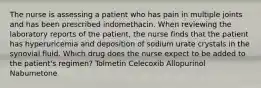 The nurse is assessing a patient who has pain in multiple joints and has been prescribed indomethacin. When reviewing the laboratory reports of the patient, the nurse finds that the patient has hyperuricemia and deposition of sodium urate crystals in the synovial fluid. Which drug does the nurse expect to be added to the patient's regimen? Tolmetin Celecoxib Allopurinol Nabumetone