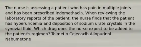 The nurse is assessing a patient who has pain in multiple joints and has been prescribed indomethacin. When reviewing the laboratory reports of the patient, the nurse finds that the patient has hyperuricemia and deposition of sodium urate crystals in the synovial fluid. Which drug does the nurse expect to be added to the patient's regimen? Tolmetin Celecoxib Allopurinol Nabumetone