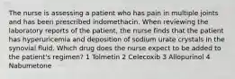 The nurse is assessing a patient who has pain in multiple joints and has been prescribed indomethacin. When reviewing the laboratory reports of the patient, the nurse finds that the patient has hyperuricemia and deposition of sodium urate crystals in the synovial fluid. Which drug does the nurse expect to be added to the patient's regimen? 1 Tolmetin 2 Celecoxib 3 Allopurinol 4 Nabumetone