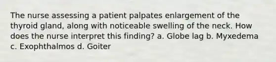 The nurse assessing a patient palpates enlargement of the thyroid gland, along with noticeable swelling of the neck. How does the nurse interpret this finding? a. Globe lag b. Myxedema c. Exophthalmos d. Goiter