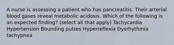 A nurse is assessing a patient who has pancreatitis. Their arterial blood gases reveal metabolic acidosis. Which of the following is an expected finding? (select all that apply) Tachycardia Hypertension Bounding pulses Hyperreflexia Dysrhythmia tachypnea