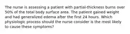 The nurse is assessing a patient with partial-thickness burns over 50% of the total body surface area. The patient gained weight and had generalized edema after the first 24 hours. Which physiologic process should the nurse consider is the most likely to cause these symptoms?