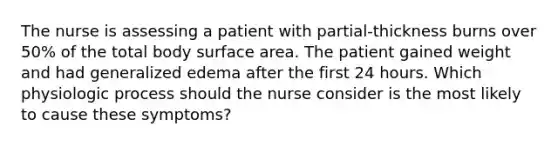 The nurse is assessing a patient with partial-thickness burns over 50% of the total body surface area. The patient gained weight and had generalized edema after the first 24 hours. Which physiologic process should the nurse consider is the most likely to cause these symptoms?