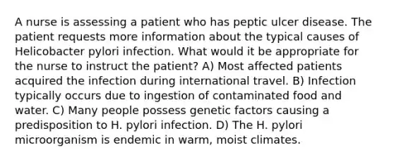 A nurse is assessing a patient who has peptic ulcer disease. The patient requests more information about the typical causes of Helicobacter pylori infection. What would it be appropriate for the nurse to instruct the patient? A) Most affected patients acquired the infection during international travel. B) Infection typically occurs due to ingestion of contaminated food and water. C) Many people possess genetic factors causing a predisposition to H. pylori infection. D) The H. pylori microorganism is endemic in warm, moist climates.