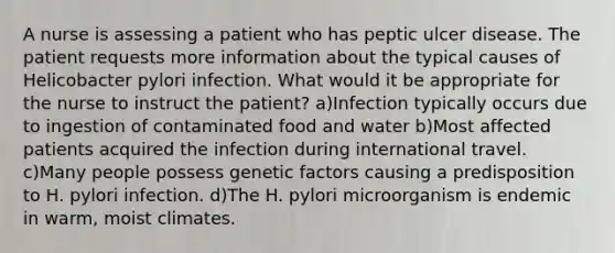 A nurse is assessing a patient who has peptic ulcer disease. The patient requests more information about the typical causes of Helicobacter pylori infection. What would it be appropriate for the nurse to instruct the patient? a)Infection typically occurs due to ingestion of contaminated food and water b)Most affected patients acquired the infection during international travel. c)Many people possess genetic factors causing a predisposition to H. pylori infection. d)The H. pylori microorganism is endemic in warm, moist climates.