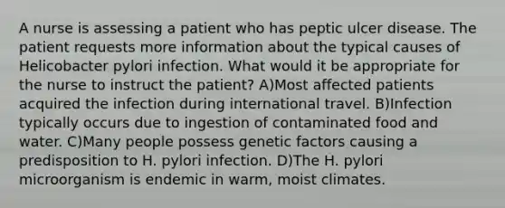 A nurse is assessing a patient who has peptic ulcer disease. The patient requests more information about the typical causes of Helicobacter pylori infection. What would it be appropriate for the nurse to instruct the patient? A)Most affected patients acquired the infection during international travel. B)Infection typically occurs due to ingestion of contaminated food and water. C)Many people possess genetic factors causing a predisposition to H. pylori infection. D)The H. pylori microorganism is endemic in warm, moist climates.