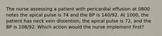 The nurse assessing a patient with pericardial effusion at 0800 notes the apical pulse is 74 and the BP is 140/92. At 1000, the patient has neck vein distention, the apical pulse is 72, and the BP is 108/92. Which action would the nurse implement first?