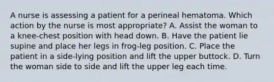 A nurse is assessing a patient for a perineal hematoma. Which action by the nurse is most appropriate? A. Assist the woman to a knee-chest position with head down. B. Have the patient lie supine and place her legs in frog-leg position. C. Place the patient in a side-lying position and lift the upper buttock. D. Turn the woman side to side and lift the upper leg each time.