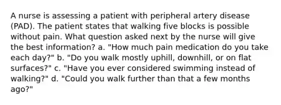 A nurse is assessing a patient with peripheral artery disease (PAD). The patient states that walking five blocks is possible without pain. What question asked next by the nurse will give the best information? a. "How much pain medication do you take each day?" b. "Do you walk mostly uphill, downhill, or on flat surfaces?" c. "Have you ever considered swimming instead of walking?" d. "Could you walk further than that a few months ago?"