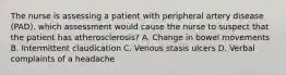 The nurse is assessing a patient with peripheral artery disease (PAD). which assessment would cause the nurse to suspect that the patient has atherosclerosis? A. Change in bowel movements B. Intermittent claudication C. Venous stasis ulcers D. Verbal complaints of a headache