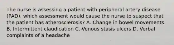 The nurse is assessing a patient with peripheral artery disease (PAD). which assessment would cause the nurse to suspect that the patient has atherosclerosis? A. Change in bowel movements B. Intermittent claudication C. Venous stasis ulcers D. Verbal complaints of a headache