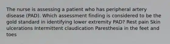 The nurse is assessing a patient who has peripheral artery disease (PAD). Which assessment finding is considered to be the gold standard in identifying lower extremity PAD? Rest pain Skin ulcerations Intermittent claudication Paresthesia in the feet and toes