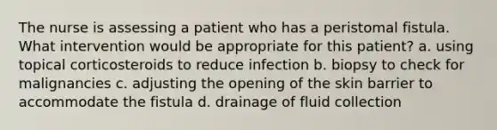 The nurse is assessing a patient who has a peristomal fistula. What intervention would be appropriate for this patient? a. using topical corticosteroids to reduce infection b. biopsy to check for malignancies c. adjusting the opening of the skin barrier to accommodate the fistula d. drainage of fluid collection