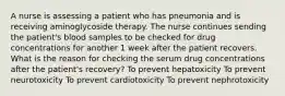 A nurse is assessing a patient who has pneumonia and is receiving aminoglycoside therapy. The nurse continues sending the patient's blood samples to be checked for drug concentrations for another 1 week after the patient recovers. What is the reason for checking the serum drug concentrations after the patient's recovery? To prevent hepatoxicity To prevent neurotoxicity To prevent cardiotoxicity To prevent nephrotoxicity