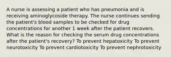 A nurse is assessing a patient who has pneumonia and is receiving aminoglycoside therapy. The nurse continues sending the patient's blood samples to be checked for drug concentrations for another 1 week after the patient recovers. What is the reason for checking the serum drug concentrations after the patient's recovery? To prevent hepatoxicity To prevent neurotoxicity To prevent cardiotoxicity To prevent nephrotoxicity