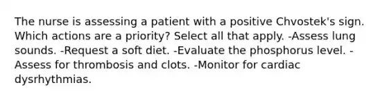 The nurse is assessing a patient with a positive Chvostek's sign. Which actions are a priority? Select all that apply. -Assess lung sounds. -Request a soft diet. -Evaluate the phosphorus level. -Assess for thrombosis and clots. -Monitor for cardiac dysrhythmias.