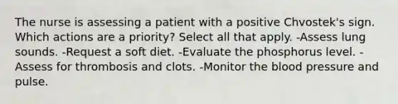 The nurse is assessing a patient with a positive Chvostek's sign. Which actions are a priority? Select all that apply. -Assess lung sounds. -Request a soft diet. -Evaluate the phosphorus level. -Assess for thrombosis and clots. -Monitor the blood pressure and pulse.