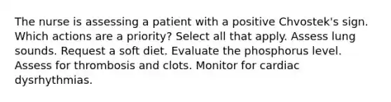 The nurse is assessing a patient with a positive Chvostek's sign. Which actions are a priority? Select all that apply. Assess lung sounds. Request a soft diet. Evaluate the phosphorus level. Assess for thrombosis and clots. Monitor for cardiac dysrhythmias.