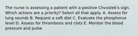 The nurse is assessing a patient with a positive Chvostek's sign. Which actions are a priority? Select all that apply. A. Assess for lung sounds B. Request a soft diet C. Evaluate the phosphorus level D. Assess for thrombosis and clots E. Monitor the blood pressure and pulse