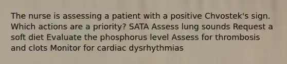 The nurse is assessing a patient with a positive Chvostek's sign. Which actions are a priority? SATA Assess lung sounds Request a soft diet Evaluate the phosphorus level Assess for thrombosis and clots Monitor for cardiac dysrhythmias