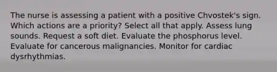 The nurse is assessing a patient with a positive Chvostek's sign. Which actions are a priority? Select all that apply. Assess lung sounds. Request a soft diet. Evaluate the phosphorus level. Evaluate for cancerous malignancies. Monitor for cardiac dysrhythmias.