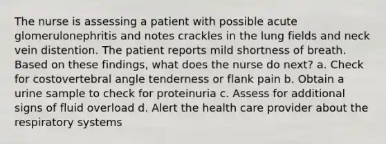 The nurse is assessing a patient with possible acute glomerulonephritis and notes crackles in the lung fields and neck vein distention. The patient reports mild shortness of breath. Based on these findings, what does the nurse do next? a. Check for costovertebral angle tenderness or flank pain b. Obtain a urine sample to check for proteinuria c. Assess for additional signs of fluid overload d. Alert the health care provider about the respiratory systems