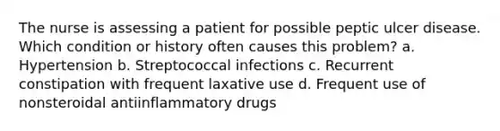 The nurse is assessing a patient for possible peptic ulcer disease. Which condition or history often causes this problem? a. Hypertension b. Streptococcal infections c. Recurrent constipation with frequent laxative use d. Frequent use of nonsteroidal antiinflammatory drugs