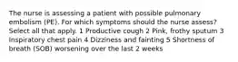 The nurse is assessing a patient with possible pulmonary embolism (PE). For which symptoms should the nurse assess? Select all that apply. 1 Productive cough 2 Pink, frothy sputum 3 Inspiratory chest pain 4 Dizziness and fainting 5 Shortness of breath (SOB) worsening over the last 2 weeks