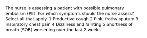 The nurse is assessing a patient with possible pulmonary embolism (PE). For which symptoms should the nurse assess? Select all that apply. 1 Productive cough 2 Pink, frothy sputum 3 Inspiratory chest pain 4 Dizziness and fainting 5 Shortness of breath (SOB) worsening over the last 2 weeks