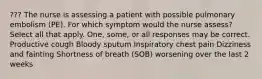 ??? The nurse is assessing a patient with possible pulmonary embolism (PE). For which symptom would the nurse assess? Select all that apply. One, some, or all responses may be correct. Productive cough Bloody sputum Inspiratory chest pain Dizziness and fainting Shortness of breath (SOB) worsening over the last 2 weeks