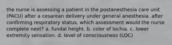 the nurse is assessing a patient in the postanesthesia care unit (PACU) after a cesarean delivery under general anesthesia. after confirming respiratory status, which assessment would the nurse complete next? a. fundal height. b. color of lochia. c. lower extremity sensation. d. level of consciousness (LOC)