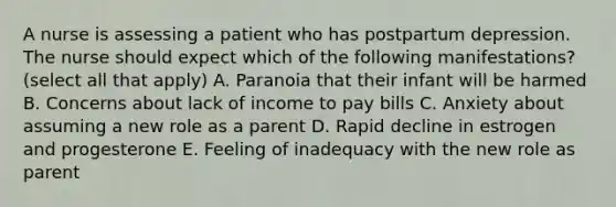 A nurse is assessing a patient who has postpartum depression. The nurse should expect which of the following manifestations? (select all that apply) A. Paranoia that their infant will be harmed B. Concerns about lack of income to pay bills C. Anxiety about assuming a new role as a parent D. Rapid decline in estrogen and progesterone E. Feeling of inadequacy with the new role as parent