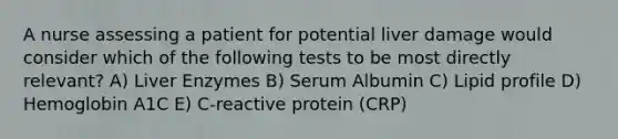 A nurse assessing a patient for potential liver damage would consider which of the following tests to be most directly relevant? A) Liver Enzymes B) Serum Albumin C) Lipid profile D) Hemoglobin A1C E) C-reactive protein (CRP)