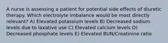 A nurse is assessing a patient for potential side effects of diuretic therapy. Which electrolyte imbalance would be most directly relevant? A) Elevated potassium levels B) Decreased sodium levels due to laxative use C) Elevated calcium levels D) Decreased phosphate levels E) Elevated BUN/Creatinine ratio