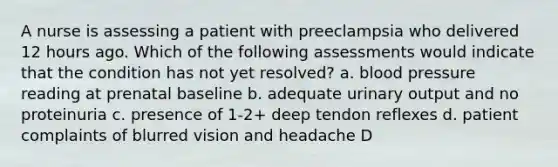 A nurse is assessing a patient with preeclampsia who delivered 12 hours ago. Which of the following assessments would indicate that the condition has not yet resolved? a. blood pressure reading at prenatal baseline b. adequate urinary output and no proteinuria c. presence of 1-2+ deep tendon reflexes d. patient complaints of blurred vision and headache D