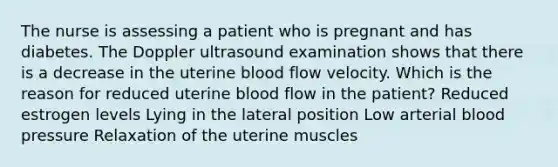 The nurse is assessing a patient who is pregnant and has diabetes. The Doppler ultrasound examination shows that there is a decrease in the uterine blood flow velocity. Which is the reason for reduced uterine blood flow in the patient? Reduced estrogen levels Lying in the lateral position Low arterial blood pressure Relaxation of the uterine muscles