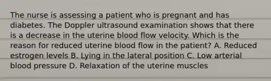 The nurse is assessing a patient who is pregnant and has diabetes. The Doppler ultrasound examination shows that there is a decrease in the uterine blood flow velocity. Which is the reason for reduced uterine blood flow in the patient? A. Reduced estrogen levels B. Lying in the lateral position C. Low arterial blood pressure D. Relaxation of the uterine muscles