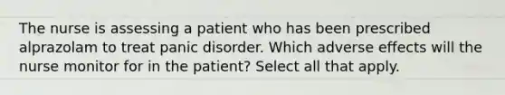 The nurse is assessing a patient who has been prescribed alprazolam to treat panic disorder. Which adverse effects will the nurse monitor for in the patient? Select all that apply.