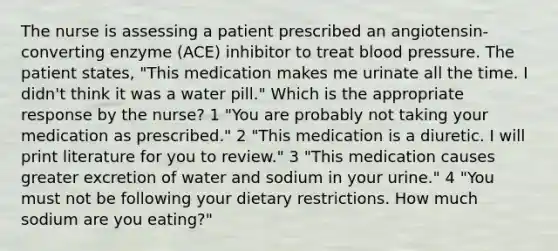 The nurse is assessing a patient prescribed an angiotensin-converting enzyme (ACE) inhibitor to treat blood pressure. The patient states, "This medication makes me urinate all the time. I didn't think it was a water pill." Which is the appropriate response by the nurse? 1 "You are probably not taking your medication as prescribed." 2 "This medication is a diuretic. I will print literature for you to review." 3 "This medication causes greater excretion of water and sodium in your urine." 4 "You must not be following your dietary restrictions. How much sodium are you eating?"