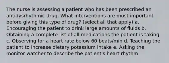 The nurse is assessing a patient who has been prescribed an antidysrhythmic drug. What interventions are most important before giving this type of drug? (select all that apply) a. Encouraging the patient to drink large amounts of fluids b. Obtaining a complete list of all medications the patient is taking c. Observing for a heart rate below 60 beats/min d. Teaching the patient to increase dietary potassium intake e. Asking the monitor watcher to describe the patient's heart rhythm