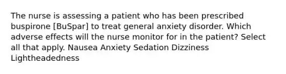 The nurse is assessing a patient who has been prescribed buspirone [BuSpar] to treat general anxiety disorder. Which adverse effects will the nurse monitor for in the patient? Select all that apply. Nausea Anxiety Sedation Dizziness Lightheadedness