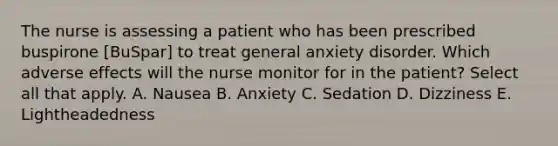 The nurse is assessing a patient who has been prescribed buspirone [BuSpar] to treat general anxiety disorder. Which adverse effects will the nurse monitor for in the patient? Select all that apply. A. Nausea B. Anxiety C. Sedation D. Dizziness E. Lightheadedness