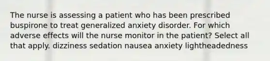 The nurse is assessing a patient who has been prescribed buspirone to treat generalized anxiety disorder. For which adverse effects will the nurse monitor in the patient? Select all that apply. dizziness sedation nausea anxiety lightheadedness