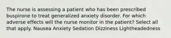 The nurse is assessing a patient who has been prescribed buspirone to treat generalized anxiety disorder. For which adverse effects will the nurse monitor in the patient? Select all that apply. Nausea Anxiety Sedation Dizziness Lightheadedness